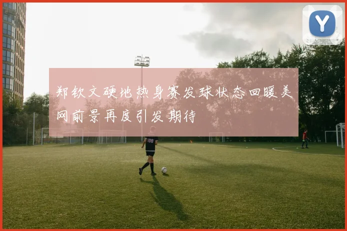 郑钦文硬地热身赛发球状态回暖美网前景再度引发期待