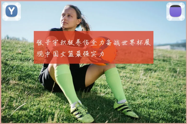 张子宇积极养伤全力备战世界杯展现中国女篮最强实力