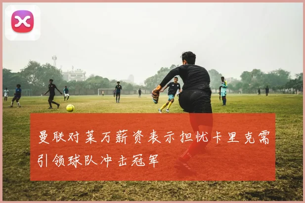 曼联对莱万薪资表示担忧卡里克需引领球队冲击冠军