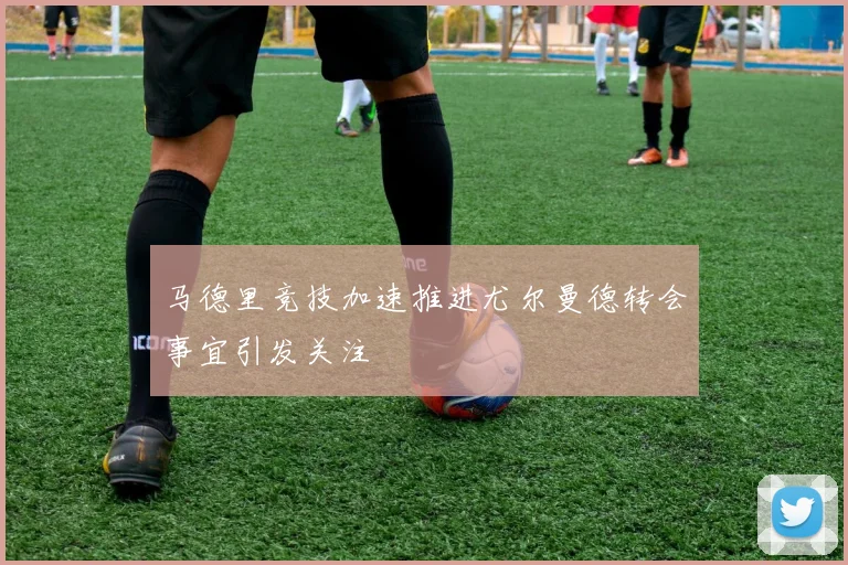 马德里竞技加速推进尤尔曼德转会事宜引发关注