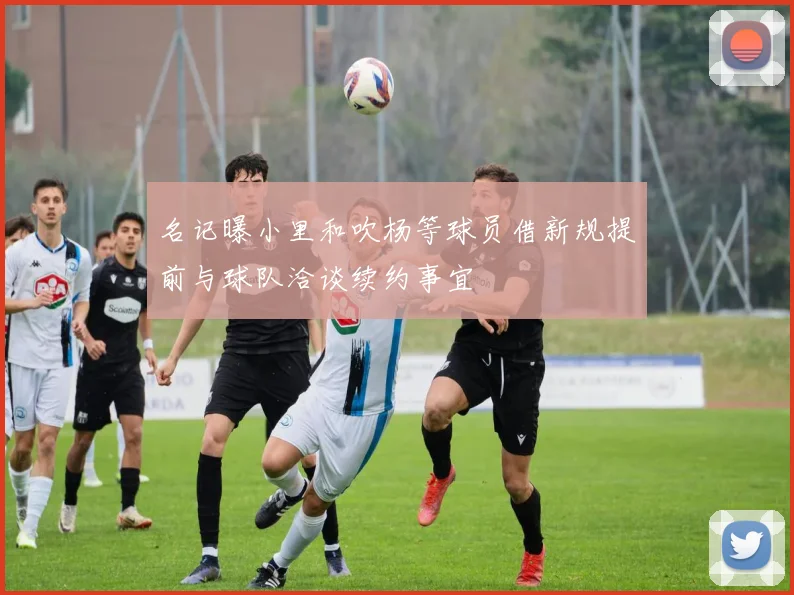 名记曝小里和吹杨等球员借新规提前与球队洽谈续约事宜