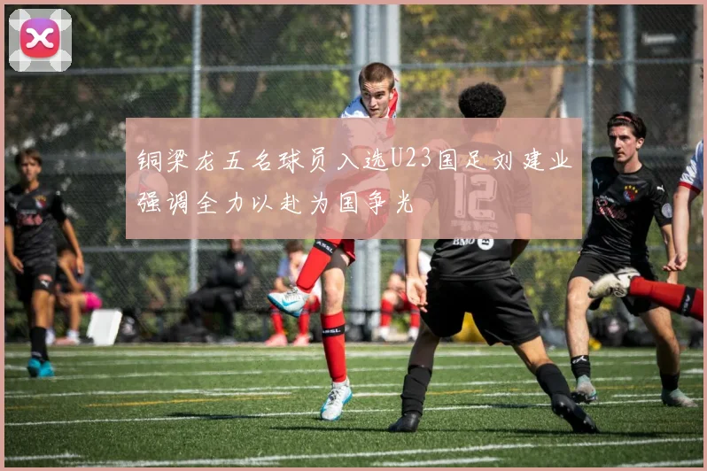铜梁龙五名球员入选U23国足刘建业强调全力以赴为国争光