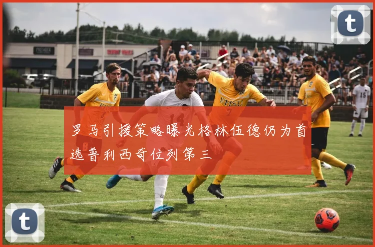 罗马引援策略曝光格林伍德仍为首选普利西奇位列第三