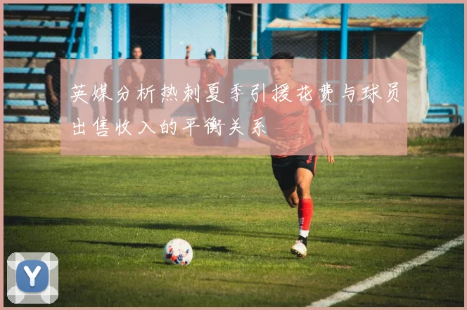 英媒分析热刺夏季引援花费与球员出售收入的平衡关系