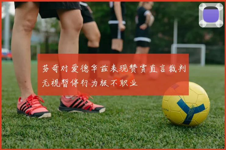 芬奇对爱德华兹表现赞赏直言裁判无视暂停行为极不职业