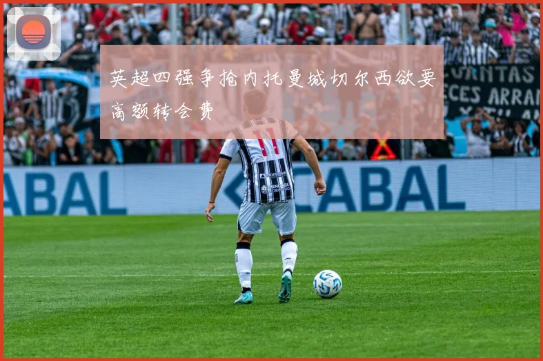 英超四强争抢内托曼城切尔西欲要高额转会费