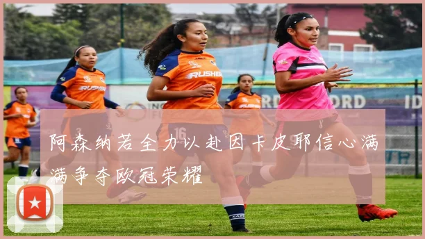 阿森纳若全力以赴因卡皮耶信心满满争夺欧冠荣耀