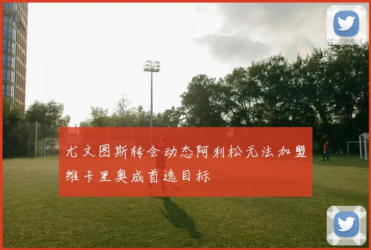 尤文图斯转会动态阿利松无法加盟维卡里奥成首选目标
