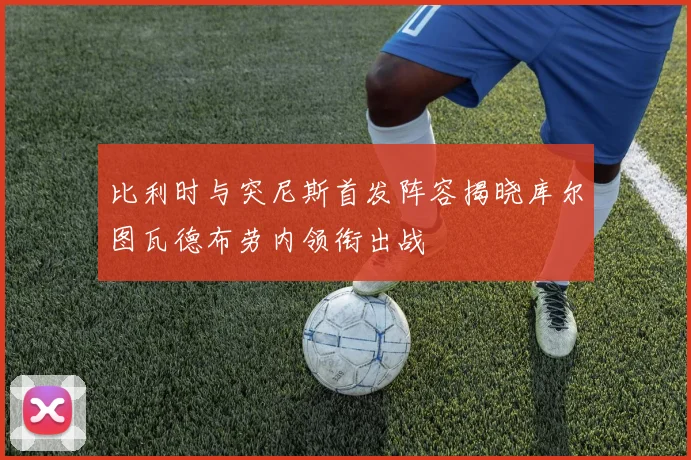 比利时与突尼斯首发阵容揭晓库尔图瓦德布劳内领衔出战