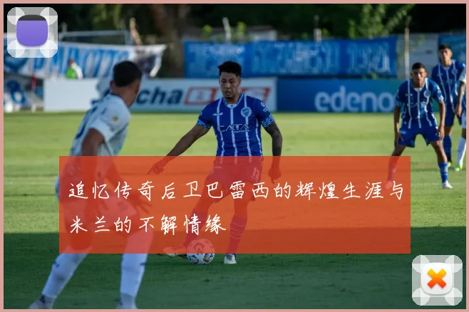追忆传奇后卫巴雷西的辉煌生涯与米兰的不解情缘
