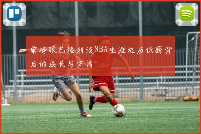 前榜眼巴格利谈NBA生涯经历低薪背后的成长与坚持