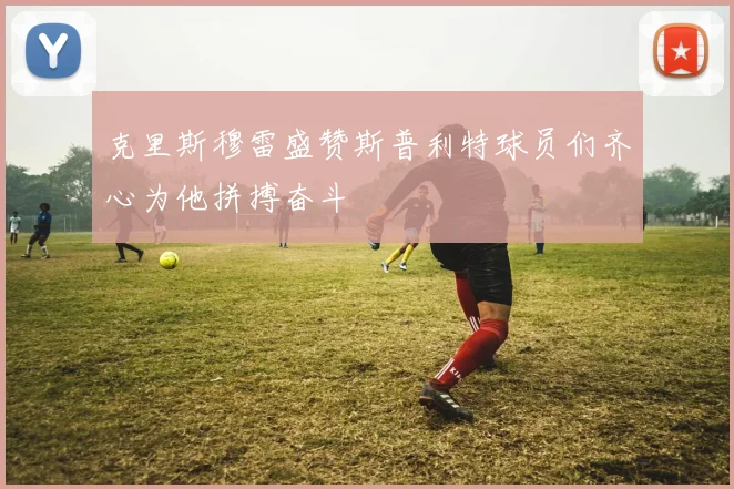 克里斯穆雷盛赞斯普利特球员们齐心为他拼搏奋斗