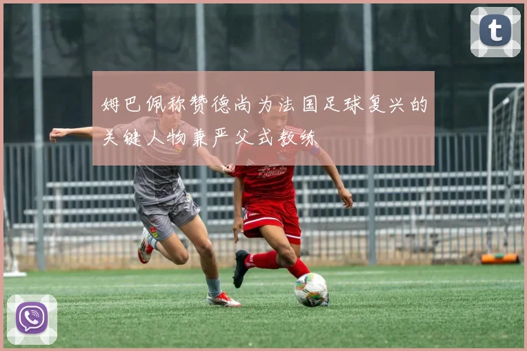 姆巴佩称赞德尚为法国足球复兴的关键人物兼严父式教练
