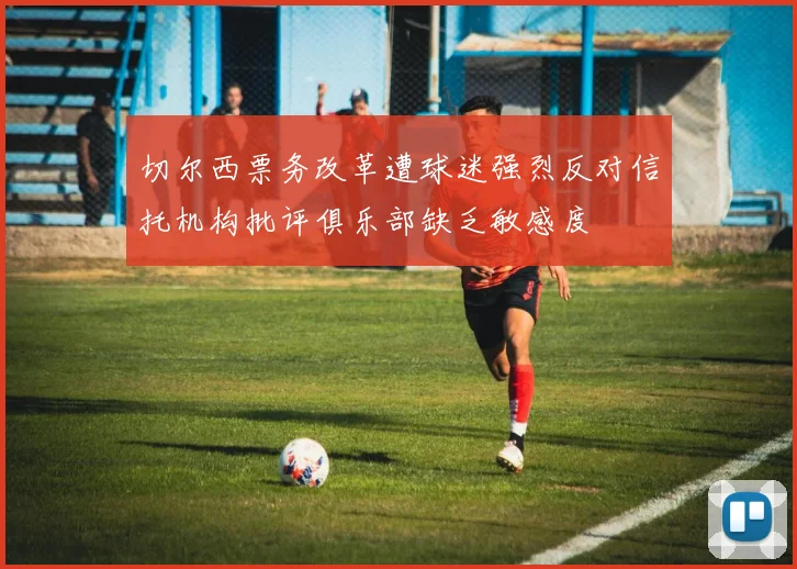 切尔西票务改革遭球迷强烈反对信托机构批评俱乐部缺乏敏感度