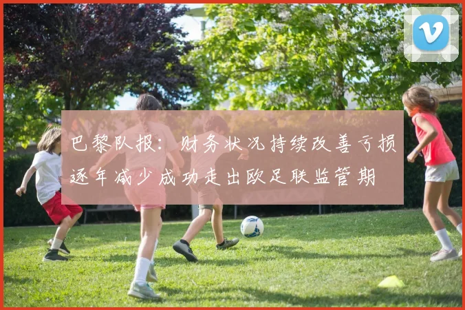 巴黎队报：财务状况持续改善亏损逐年减少成功走出欧足联监管期