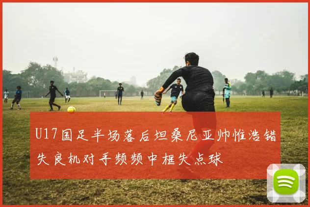 U17国足半场落后坦桑尼亚帅惟浩错失良机对手频频中框失点球