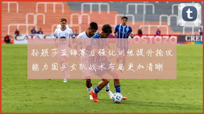 孙颖莎亚锦赛后强化训练提升抢攻能力国乒女队战术布局更加清晰