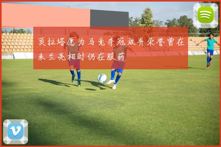 莫拉塔愿为马竞夺冠放弃荣誉曾在米兰亮相时仍在服药