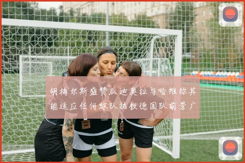 胡梅尔斯盛赞瓜迪奥拉与哈维称其能适应任何球队执教德国队前景广阔