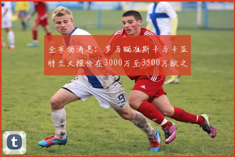 全市场消息：罗马瞄准斯卡马卡亚特兰大报价在3000万至3500万欧之间