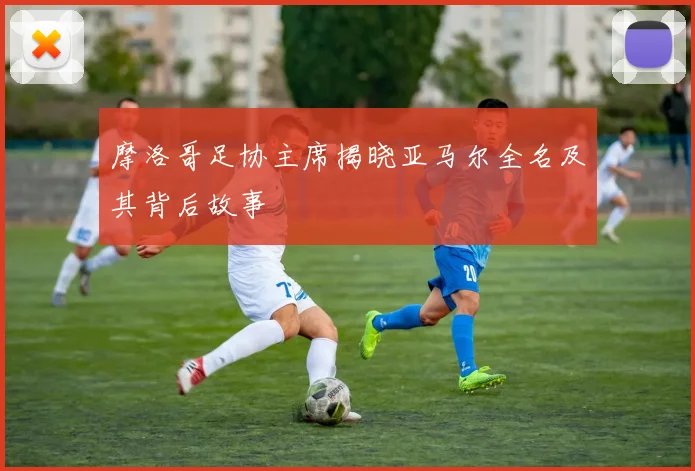 摩洛哥足协主席揭晓亚马尔全名及其背后故事