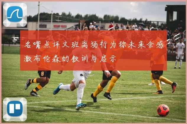 名嘴点评文班离场行为称未来会感激布伦森的教训与启示