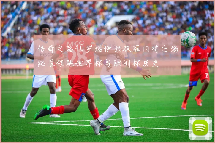 传奇之路40岁诺伊尔双冠门将出场纪录领跑世界杯与欧洲杯历史